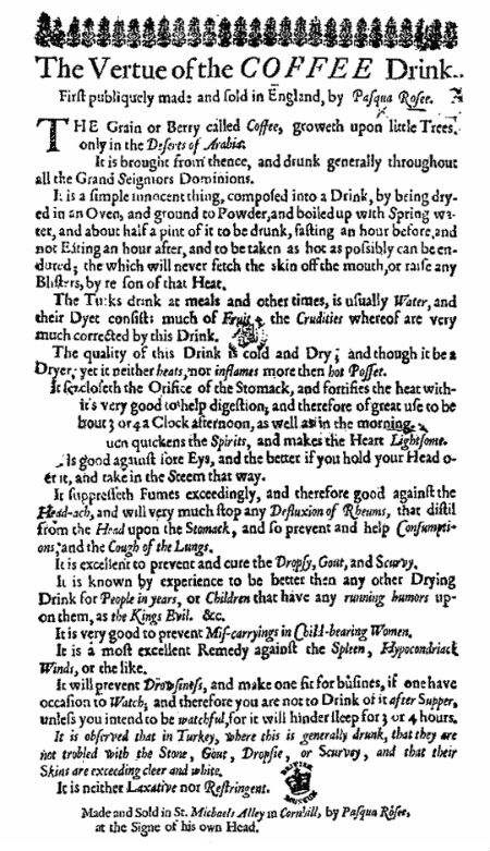 A handbill published in 1652 to promote the launch of Pasqua Rosée’s coffeehouse telling people how to drink coffee and hailing it as the miracle cure for just about every ailment under the sun including dropsy, scurvy, gout, scrofula and even “mis-carryings in childbearing women” 